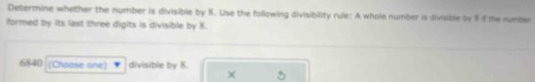 Determine whether the number is divisible by 8. Use the following divisibility rule: A whole number is divisible by 8 if the number 
formed by its last three digits is divisible by 8.
6840 (Choose one) divisible by 8. 
×