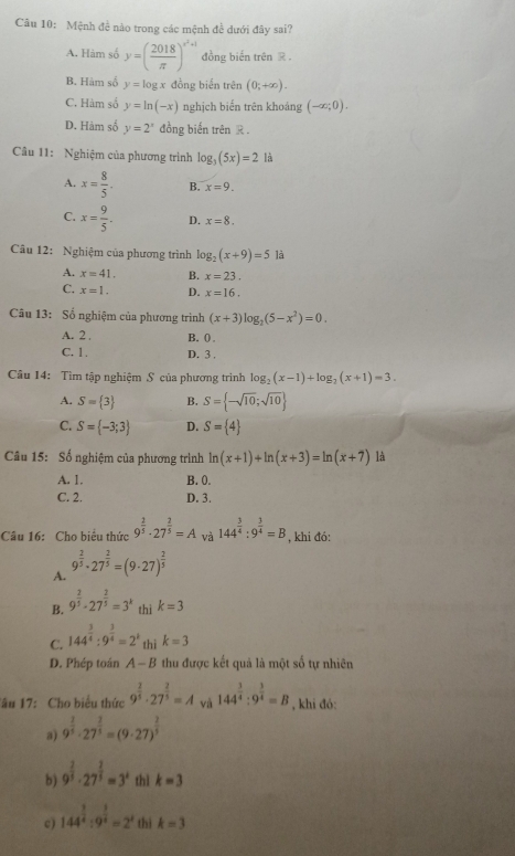 Mệnh đề nào trong các mệnh đề dưới đây sai?
A. Hàm số y=( 2018/π  )^x^2+1 đồng biến trên R .
B. Hàm số y=log x đồng biển trên (0;+∈fty ).
C. Hàm số y=ln (-x) nghịch biến trên khoảng (-∈fty ;0).
D. Hàm số y=2^x đồng biến trên R .
Câu 11: Nghiệm của phương trình log _3(5x)=2 là
A. x= 8/5 . B. x=9.
C. x= 9/5 . D. x=8.
Câu 12: Nghiệm của phương trình log _2(x+9)=5 là
A. x=41. B. x=23.
C. x=1. D. x=16.
Câu 13: Số nghiệm của phương trình (x+3)log _2(5-x^2)=0.
A. 2 , B. ()
C. 1. D. 3 .
Câu 14: Tìm tập nghiệm S của phương trình log _2(x-1)+log _2(x+1)=3.
A. S= 3 B. S= -sqrt(10);sqrt(10)
C. S= -3;3 D. S= 4
Câu 15: Số nghiệm của phương trình ln (x+1)+ln (x+3)=ln (x+7) là
A. 1. B. 0.
C. 2. D. 3.
Câu 16: Cho biểu thức 9^(frac 2)5· 27^(frac 2)5=A và 144^(frac 3)4:9^(frac 3)4=B , khi đó:
A. 9^(frac 2)5· 27^(frac 2)5=(9· 27)^ 2/5 
B. 9^(frac 2)5· 27^(frac 2)5=3^k thì k=3
C. 144^(frac 3)4:9^(frac 3)4=2^k thì k=3
D. Phép toán A-B thu được kết quả là một số tự nhiên
Tâu 17:  Cho biểu thức 9^(frac 2)5· 27^(frac 2)5=A và 144^(frac 3)4:9^(frac 3)4=B , khi đó:
a) 9^(frac 2)5· 27^(frac 2)5=(9· 27)^ 2/5 
b) 9^(frac 2)3· 27^(frac 2)3=3^x thì k=3
c) 144^(frac 3)4:9^(frac 3)4=2^x thì k=3