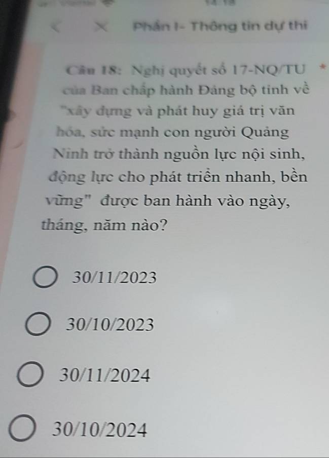 < × Phần I- Thông tin dự thi
Cân 18: Nghị quyết số  17 -NQ/TU *
của Ban chấp hành Đáng bộ tinh về
'xây dựng và phát huy giá trị văn
hóa, sức mạnh con người Quảng
Ninh trở thành nguồn lực nội sinh,
động lực cho phát triển nhanh, bền
vũng" được ban hành vào ngày,
tháng, năm nào?
30/11/2023
30/10/2023
30/11/2024
30/10/2024