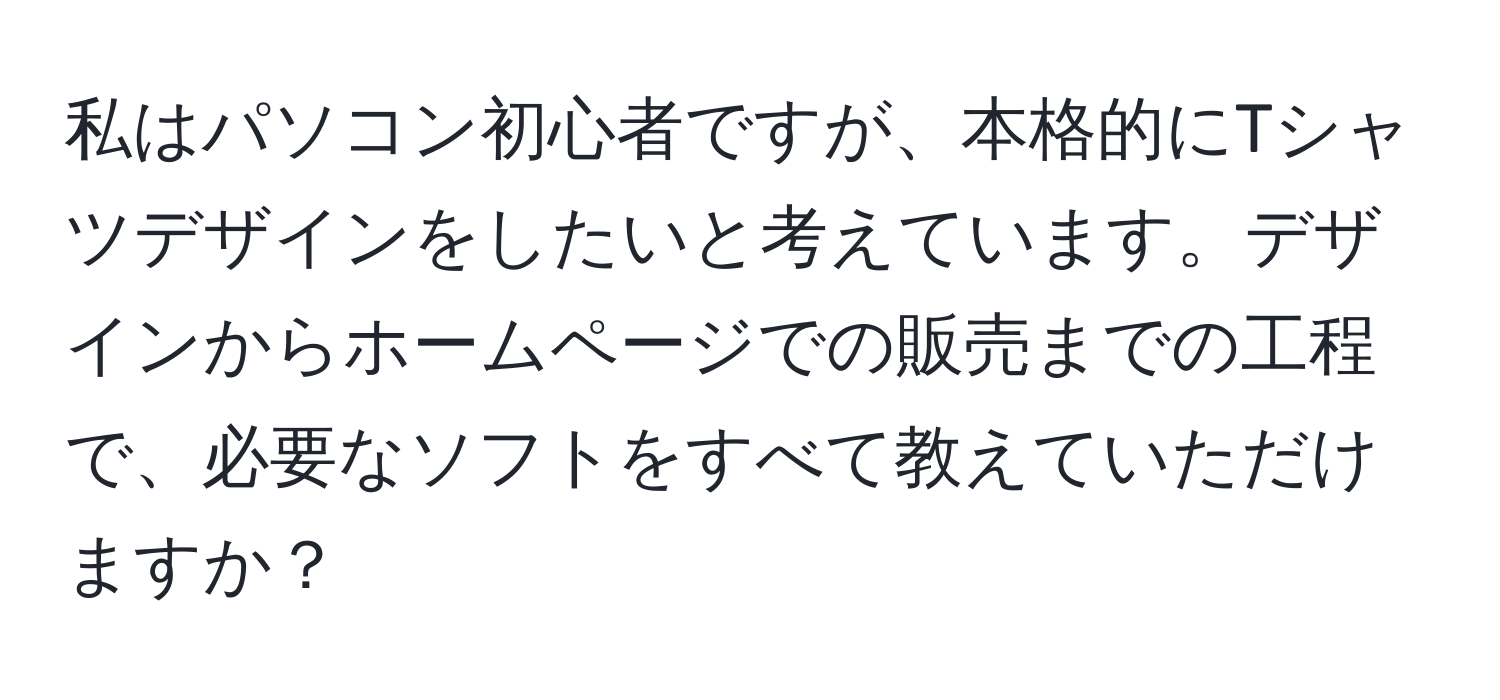 私はパソコン初心者ですが、本格的にTシャツデザインをしたいと考えています。デザインからホームページでの販売までの工程で、必要なソフトをすべて教えていただけますか？