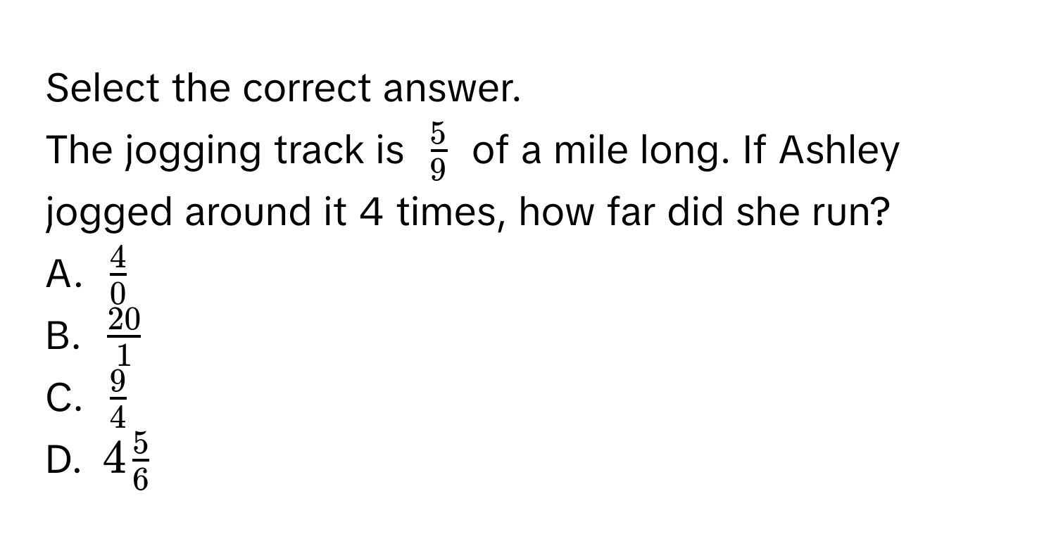 Select the correct answer. 
The jogging track is $ 5/9 $ of a mile long. If Ashley jogged around it 4 times, how far did she run? 
A. $ 4/0 $
B. $ 20/1 $
C. $ 9/4 $
D. $4 5/6 $