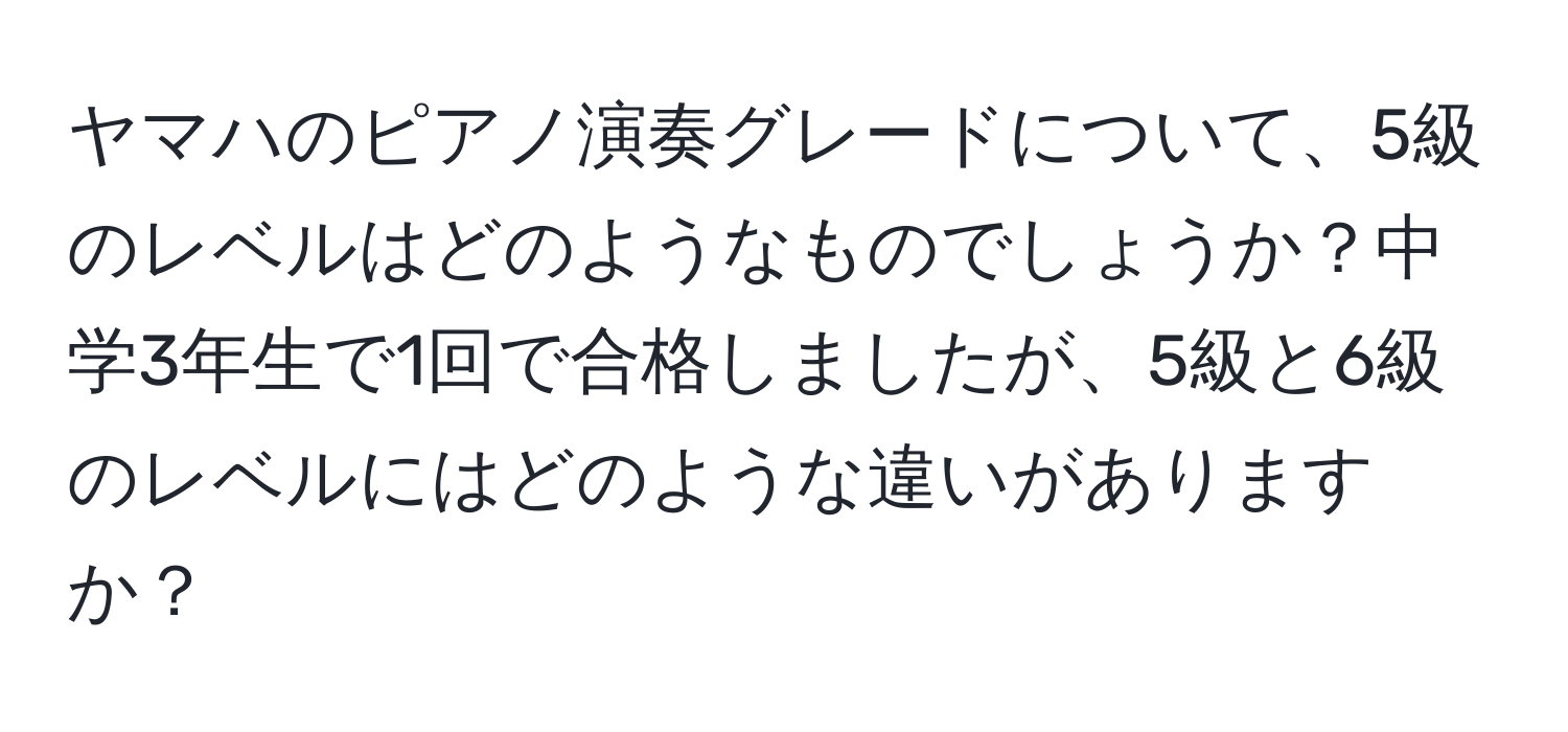 ヤマハのピアノ演奏グレードについて、5級のレベルはどのようなものでしょうか？中学3年生で1回で合格しましたが、5級と6級のレベルにはどのような違いがありますか？