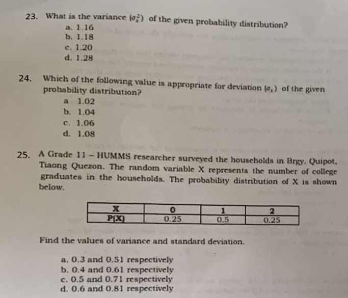 What is the variance (sigma _x^(2) of the given probability distribution?
a. 1.16
b. 1.18
c. 1.20
d. 1.28
24. Which of the following value is appropriate for deviation (sigma _x)) of the given
probability distribution?
a 1.02
b. 1.04
c. 1.06
d. 1.08
25. A Grade 11 - HUMMS researcher surveyed the households in Brgy. Quipot,
Tiaong Quezon. The random variable X represents the number of college
graduates in the households. The probability distribution of X is shown
below.
Find the values of variance and standard deviation.
a. 0.3 and 0.51 respectively
b. 0.4 and 0.61 respectively
c. 0.5 and 0.71 respectively
d. 0.6 and 0.81 respectively