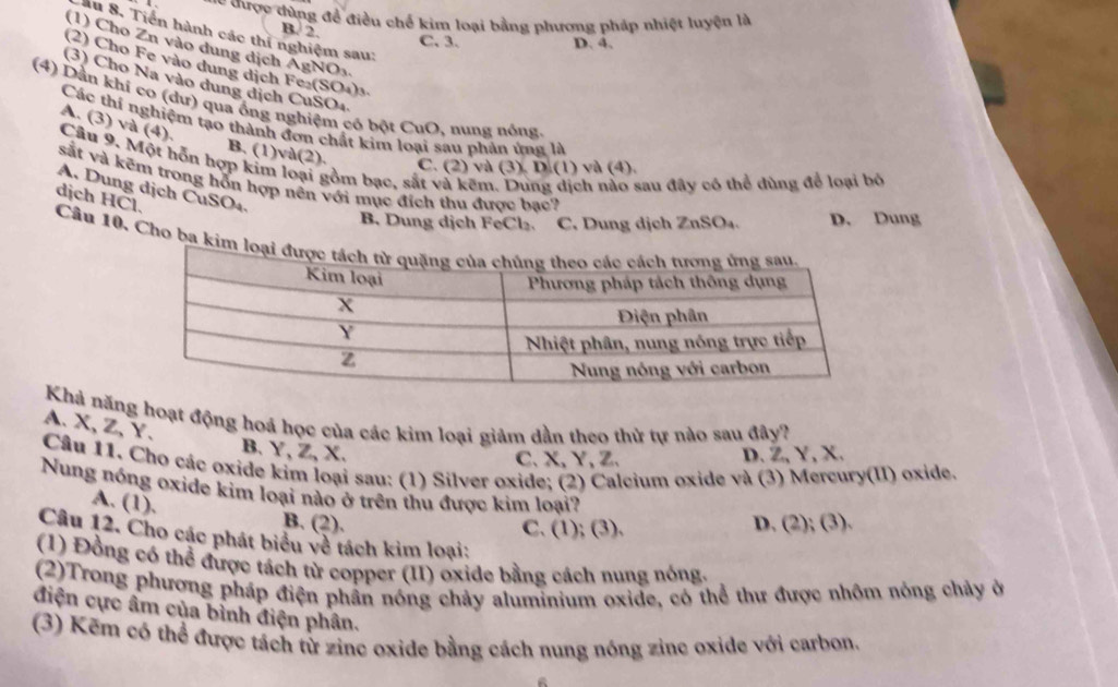 == được đùng đề điều chế kim loại bằng phương pháp nhiệt luyện là
B. 2.
ầu 8. Tiến hành các thí nghiệm sau:
C. 3. D. 4.
(1) Cho Zn vào dung dịch AgNOy
(2) Cho Fe vào dung dịch Fe₂(SO₄)₃
(3) Cho Na vào dung dịch CuSO4
(4) Dần khi co (dư) qua ồng nghiệm có bột CuO, nung nóng.
A. (3) và (4).
Các thí nghiệm tạo thành đơn chất kim loại sau phản ứng là
B. (1)và(2). C. (2) và (3). D.(1) và (4).
Câu 9. Một hỗn hợp kim loại gồm bạc, sắt và kẽm. Dung dịch nào sau đây có thể dùng để loại bỏ
sắt và kẽm trong hỗn hợp nên với mục địch thu được bạc?
A. Dung dịch CuSO₄.
dịch HČl.
B. Dung dịch FeCl₂. C. Dung dịch ZnSO₄. D. Dung
Câu 10. Cho ba kim 
Khả năng hoạt động hoá học của các kim loại giảm dần theo thử tự nào sau đây?
A. X,Z,Y.
B. Y, Z, X. D. Z, Y, X.
C、X, Y, Z、
Câu 11. Cho các oxide kim loại sau: (1) Silver oxide; (2) Calcium oxide và (3) Mercury(II) oxide.
Nung nóng oxide kim loại nào ở trên thu được kim loại?
A. (1). B. (2).
C. (1); (3). D. (2); (3).
Câu 12. Cho các phát biểu về tách kim loại:
(1) Đồng có thể được tách từ copper (II) oxide bằng cách nung nóng.
(2)Trong phương pháp điện phần nóng chảy aluminium oxide, có thể thư được nhôm nòng chảy ở
điện cực âm của bình điện phân.
(3) Kẽm có thể được tách từ zine oxide bằng cách nung nóng zine oxide với carbon.