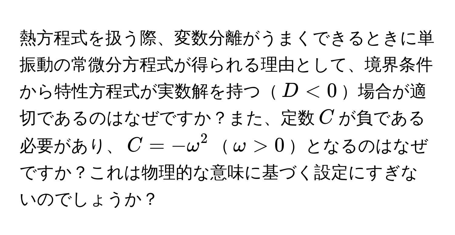 熱方程式を扱う際、変数分離がうまくできるときに単振動の常微分方程式が得られる理由として、境界条件から特性方程式が実数解を持つ$D < 0$場合が適切であるのはなぜですか？また、定数$C$が負である必要があり、$C = -omega^2$$omega > 0$となるのはなぜですか？これは物理的な意味に基づく設定にすぎないのでしょうか？