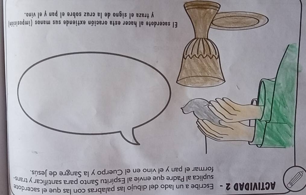 ACTIVIDAD 2 - Escribe a un lado del dibujo las palabras con las que el sacerdote 
suplica al Padre que envíe al Espíritu Santo para santificar y trans- 
formar el pan y el vino en el Cuerpo y la Sangre de Jesús. 
El sacerdote al hacer esta oración extiende sus manos (imposición) 
y traza el signo de la cruz sobre el pan y el vino.