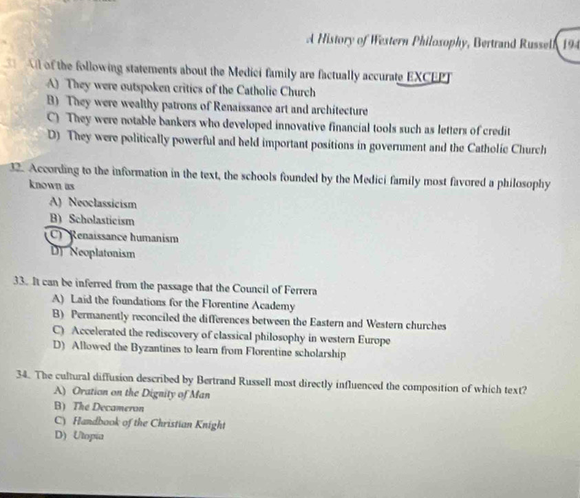 A History of Western Philoxophy, Bertrand Russell 194
of the following statements about the Medici family are factually accurate EXCEPT
A) They were outspoken critics of the Catholie Church
B) They were wealthy patrons of Renaissance art and architecture
C) They were notable bankers who developed innovative financial tools such as letters of credit
D) They were politically powerful and held important positions in government and the Catholic Church
32. According to the information in the text, the schools founded by the Medici family most favored a philosophy
known as
A) Neoclassicism
B) Scholasticism
C Renaissance humanism
DJ Neoplatonism
33. It can be inferred from the passage that the Council of Ferrera
A) Laid the foundations for the Florentine Academy
B) Permanently reconciled the differences between the Eastern and Western churches
C) Accelerated the rediscovery of classical philosophy in western Europe
D) Allowed the Byzantines to learn from Florentine scholarship
34. The cultural diffusion described by Bertrand Russell most directly influenced the composition of which text?
A) Oration on the Dignity of Man
B) The Decameron
C) Handbook of the Christian Knight
D) Utopia