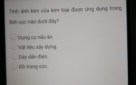 Tính ánh kim của kim loại được ứng dụng trong
Tĩnh vực nào dưới đây?
Dụng cụ nấu ăn.
Vật liệu xây dựng.
Dây dẫn điện.
Đồ trang sức.