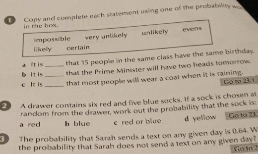 Copy and complete each statement using one of the probability wo
in the box.
impossible very unlikely unlikely evens
likely certain
a It is that 15 people in the same class have the same birthday.
b It is _that the Prime Minister will have two heads tomorrow.
c It is __that most people will wear a coat when it is raining.
Go to 23.1
2 A drawer contains six red and five blue socks. If a sock is chosen at
random from the drawer, work out the probability that the sock is:
a red b blue c red or blue d yellow Go to 23.
3 
The probability that Sarah sends a text on any given day is 0.64. W
the probability that Sarah does not send a text on any given day?
Go to 2