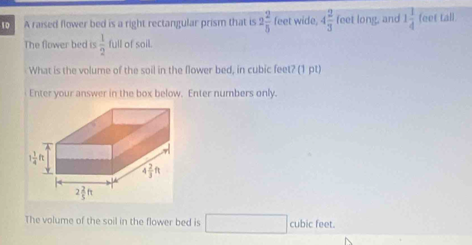 A raised flower bed is a right rectangular prism that is 2 2/5  feet wide, 4 2/3  feet long, and 1 1/4  feet tall.
The flower bed is  1/2  full of soil.
What is the volume of the soil in the flower bed, in cubic feet? (1 pt)
Enter your answer in the box below. Enter numbers only.
- ubic feet.
The volume of the soil in the flower bed is □ CUDIC