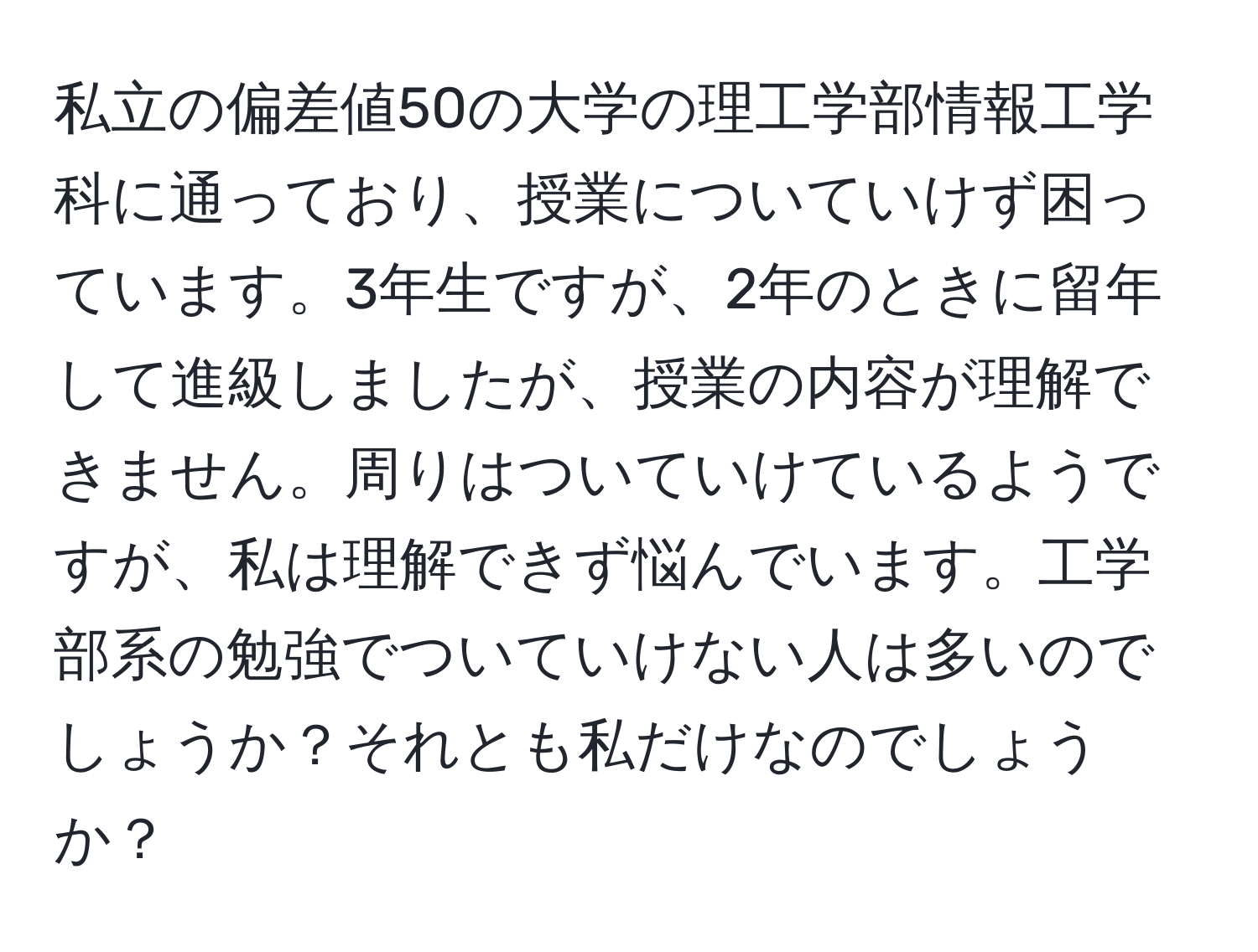 私立の偏差値50の大学の理工学部情報工学科に通っており、授業についていけず困っています。3年生ですが、2年のときに留年して進級しましたが、授業の内容が理解できません。周りはついていけているようですが、私は理解できず悩んでいます。工学部系の勉強でついていけない人は多いのでしょうか？それとも私だけなのでしょうか？