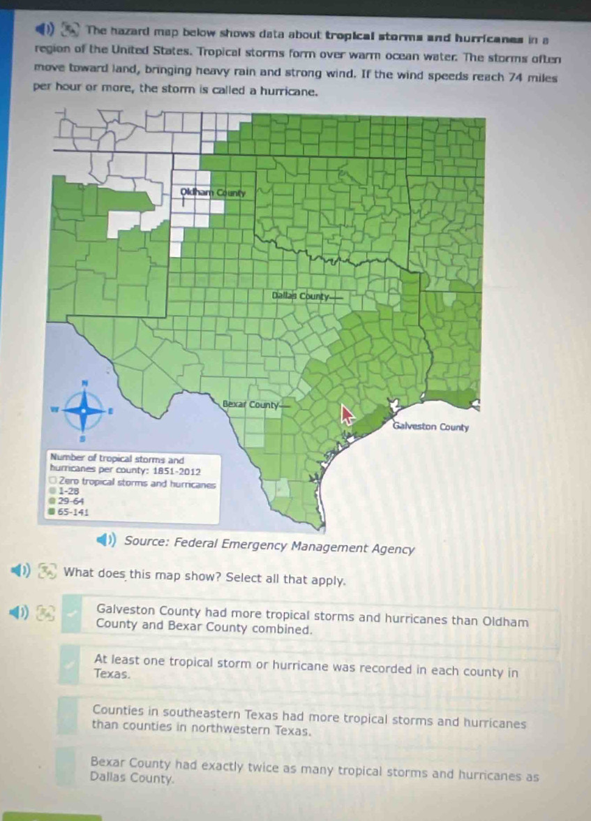 The hazard map below shows data about tropical storms and hurricanes in a
region of the United States. Tropical storms form over warm ocean water. The storms often
move toward land, bringing heavy rain and strong wind. If the wind speeds reach 74 miles
per hour or more, the storm is called a hurricane.
l Emergency Management Agency
1) What does this map show? Select all that apply.
Galveston County had more tropical storms and hurricanes than Oldham
County and Bexar County combined.
At least one tropical storm or hurricane was recorded in each county in
Texas.
Counties in southeastern Texas had more tropical storms and hurricanes
than counties in northwestern Texas.
Bexar County had exactly twice as many tropical storms and hurricanes as
Dallas County.