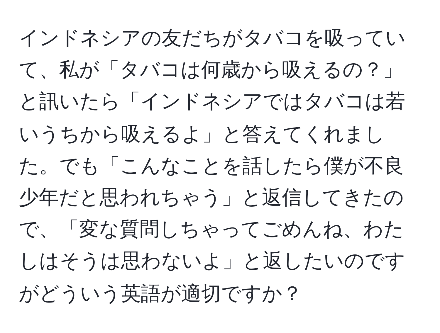 インドネシアの友だちがタバコを吸っていて、私が「タバコは何歳から吸えるの？」と訊いたら「インドネシアではタバコは若いうちから吸えるよ」と答えてくれました。でも「こんなことを話したら僕が不良少年だと思われちゃう」と返信してきたので、「変な質問しちゃってごめんね、わたしはそうは思わないよ」と返したいのですがどういう英語が適切ですか？