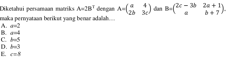 Diketahui persamaan matriks A=2B^T dengan A=beginpmatrix a&4 2b&3cendpmatrix dan B=beginpmatrix 2c-3b&2a+1 a&b+7endpmatrix , 
maka pernyataan berikut yang benar adalah….
A. a=2
B. a=4
C. b=5
D. b=3
E. c=8