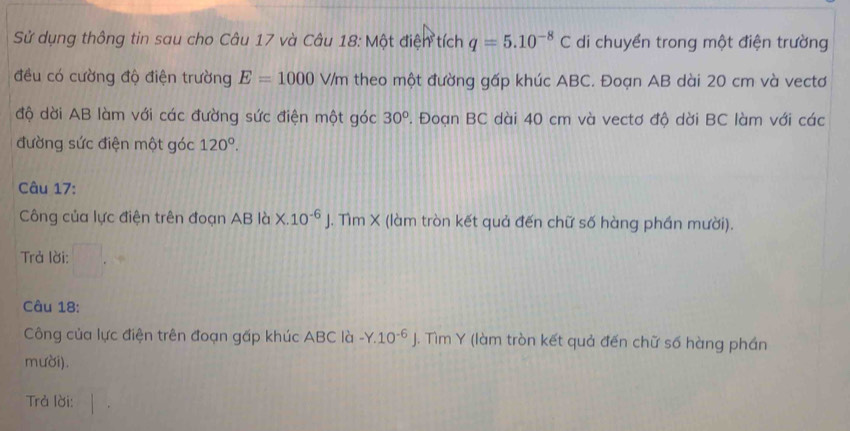 Sử dụng thông tin sau cho Câu 17 và Câu 18: Một điện tích q=5.10^(-8)C di chuyển trong một điện trường 
đều có cường độ điện trường E=1000V/ m theo một đường gấp khúc ABC. Đoạn AB dài 20 cm và vectơ 
độ dời AB làm với các đường sức điện một góc 30°. Đoạn BC dài 40 cm và vectơ độ dời BC làm với các 
đường sức điện một góc 120°. 
Câu 17: 
Công của lực điện trên đoạn AB là x.10^(-6)J. Tìm X (làm tròn kết quả đến chữ số hàng phần mười). 
Trả lời: 
Câu 18: 
Công của lực điện trên đoạn gấp khúc ABC là -Y.10^(-6)J. Tìm Y (làm tròn kết quả đến chữ số hàng phần 
mười). 
Trả lời: