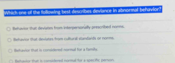 Which one of the following best describes deviance in abnormal behavior?
Behavior that deviates from interpersonally prescribed norms.
Behavior that deviates from cultural standards or norms.
Behavior that is considered normal for a family.
Behavior that is considered normal for a specific person.