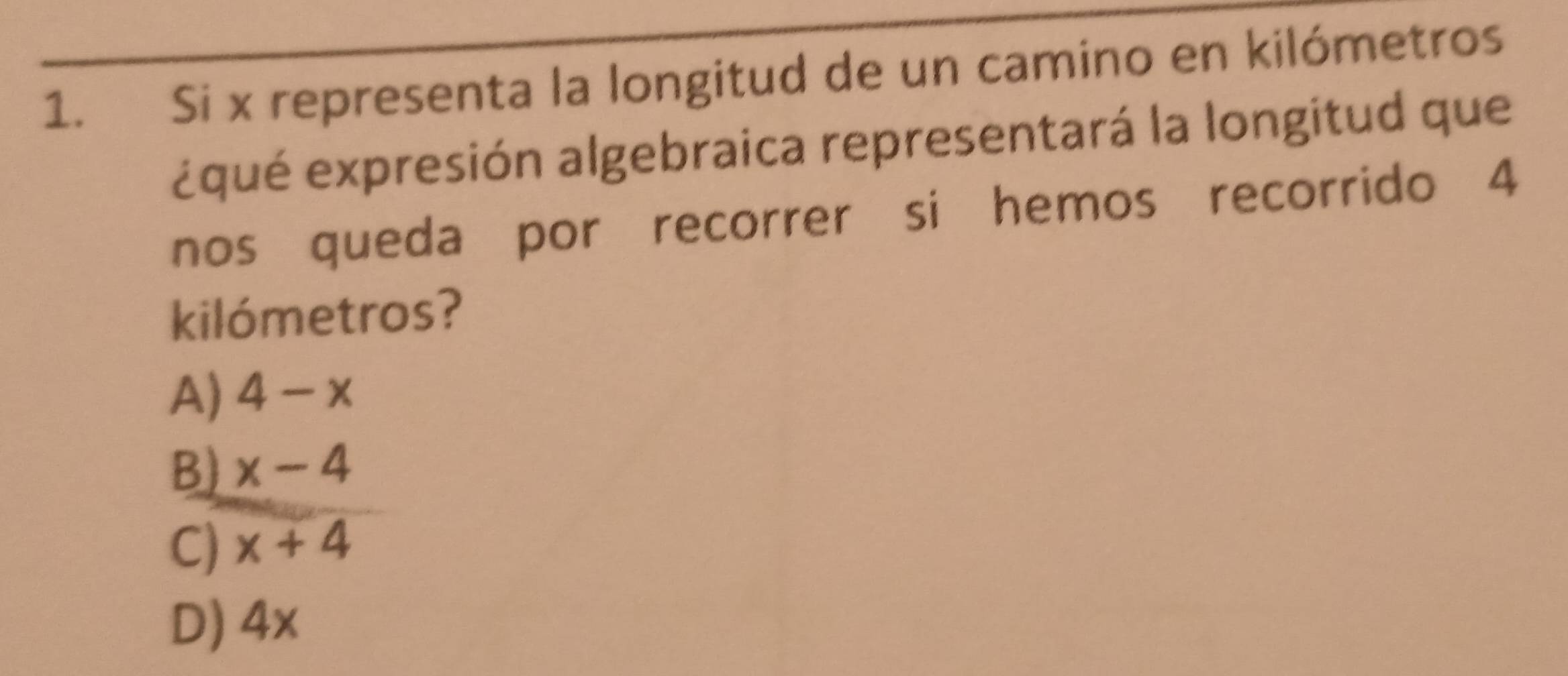 Si x representa la longitud de un camino en kilómetros
¿qué expresión algebraica representará la longitud que
nos queda por recorrer si hemos recorrido 4
kilómetros?
A) 4-x
B) x-4
C) x+4
D) 4x