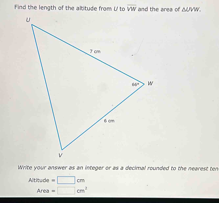 Find the length of the altitude from V to overline VW and the area of △ UVW.
Write your answer as an integer or as a decimal rounded to the nearest tent
Altitude =□ cm
Area =□ cm^2