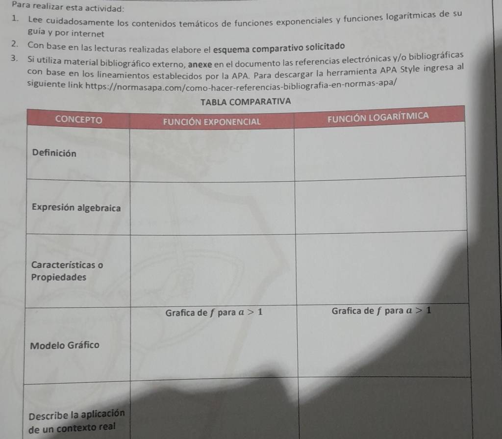 Para realizar esta actividad:
1. Lee cuidadosamente los contenidos temáticos de funciones exponenciales y funciones logarítmicas de su
guía y por internet
2. Con base en las lecturas realizadas elabore el esquema comparativo solicitado
3. Si utiliza material bibliográfico externo, anexe en el documento las referencias electrónicas y/o bibliográficas
con base en los lineamientos establecidos por la APA. Para descargar la herramienta APA Style ingresa al
siguiente link https://normasapa.com/como-hacer-referencias-bibliografia-en-normas-apa/
de un contexto real