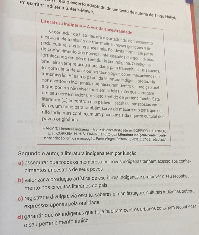 um escritor indígena Sateré-Mawé.
) Lela o excerto adaptado de um texto de autoria de Tiago Hakyi,
Literatura indígena - A voz da ancestralidade
O contador de histórias era o portador do conhecimento
e cabia a ele a missão de transmitir às novas gerações o le-
gado cultural dos seus ancestrais. Foi desta forma que parte
do conhecimento dos nossos antepassados chegou até nós,
fortalecendo em nós o sentido de ser indígena. O indígena
brasileiro sempre usou a oralidade para transmitir seus saberes,
e agora ele pode usar outras tecnologias como mecanísmos de
transmissão. Aí está o papel da literatura indígena produzida
por escritores indígenas, que nasceram dentro da tradição oral
e que podem não viver mais em aldeias, más que carregam
em seu cerne criador um vasto sentido de pertencimento. Esta
literatura [...] encontrou nas palavras escritas, transpostas em
livros, um meio para também servir de mecanismo para que os
inão indígenas conheçam um pouco mais da riqueza cultural dos
povos originários.
HAKIY, T. Literatura indígena - A voz da ancestralidade. In: DORRICO, J.; DANNER,
L. F.; CORREIA, H. H. S.; DANNER, F. (Orgs.). Literatura indígena contemporâ-
nea: criação, crítica e recepção. Porto Alegre: Editora Fi, 2018. p. 37-38. (adaptado).
Segundo o autor, a literatura indígena tem por função
a) assegurar que todos os membros dos povos indígenas tenham acesso aos conhe-
cimentos ancestrais de seus povos.
b) valorizar a produção artística de escritores indígenas e promover o seu reconheci-
mento nos circuitos literários do país.
c) registrar e divulgar, via escrita, saberes e manifestações culturais indígenas outrora
expressos apenas pela oralidade.
d) garantir que os indígenas que hoje habitam centros urbanos consigam reconhecer
o seu pertencimento étnico.