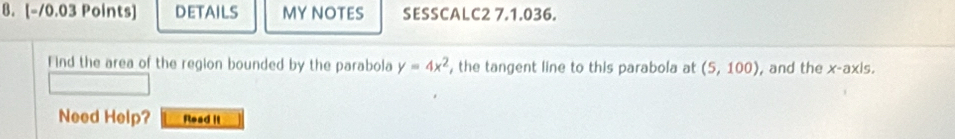 DETAILS MY NOTES SESSCALC2 7.1.036. 
Find the area of the region bounded by the parabola y=4x^2 , the tangent line to this parabola at (5,100) , and the x-axis. 
Need Help? Read it