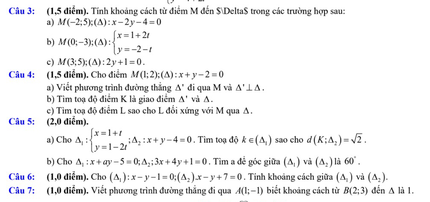 (1,5 điểm). Tính khoảng cách từ điểm M đến $Delta$ trong các trường hợp sau:
a) M(-2;5);(△ ):x-2y-4=0
b) M(0;-3);(△ ):beginarrayl x=1+2t y=-2-tendarray.
c) M(3;5);(△ ):2y+1=0.
Câu 4: (1,5 điểm). Cho điểm M(1;2); (∆) : x+y-2=0
a) Viết phương trình đường thắng △ ' đi qua M và △ '⊥ △ .
b) Tìm toạ độ điểm K là giao điểm △ ' và Δ.
c) Tìm toạ độ điểm L sao cho L đổi xứng với M qua Δ.
Câu 5: (2,0 điểm).
a) Cho Delta _1:beginarrayl x=1+t y=1-2tendarray. ;△ _2:x+y-4=0. Tìm toạ độ k∈ (△ _1) sao cho d(K;△ _2)=sqrt(2).
b) Cho △ _1:x+ay-5=0;△ _2;3x+4y+1=0. Tìm a đề góc giữa (△ _1) và (△ _2) là 60°.
Câu 6: (1,0 điểm). Cho (△ _1):x-y-1=0;(△ _2).x-y+7=0. Tính khoảng cách giữa (△ _1) và (△ _2).
Câu 7: (1,0 điểm). Viết phương trình đường thắng đi qua A(1;-1) biết khoảng cách từ B(2;3) đến △ lal.