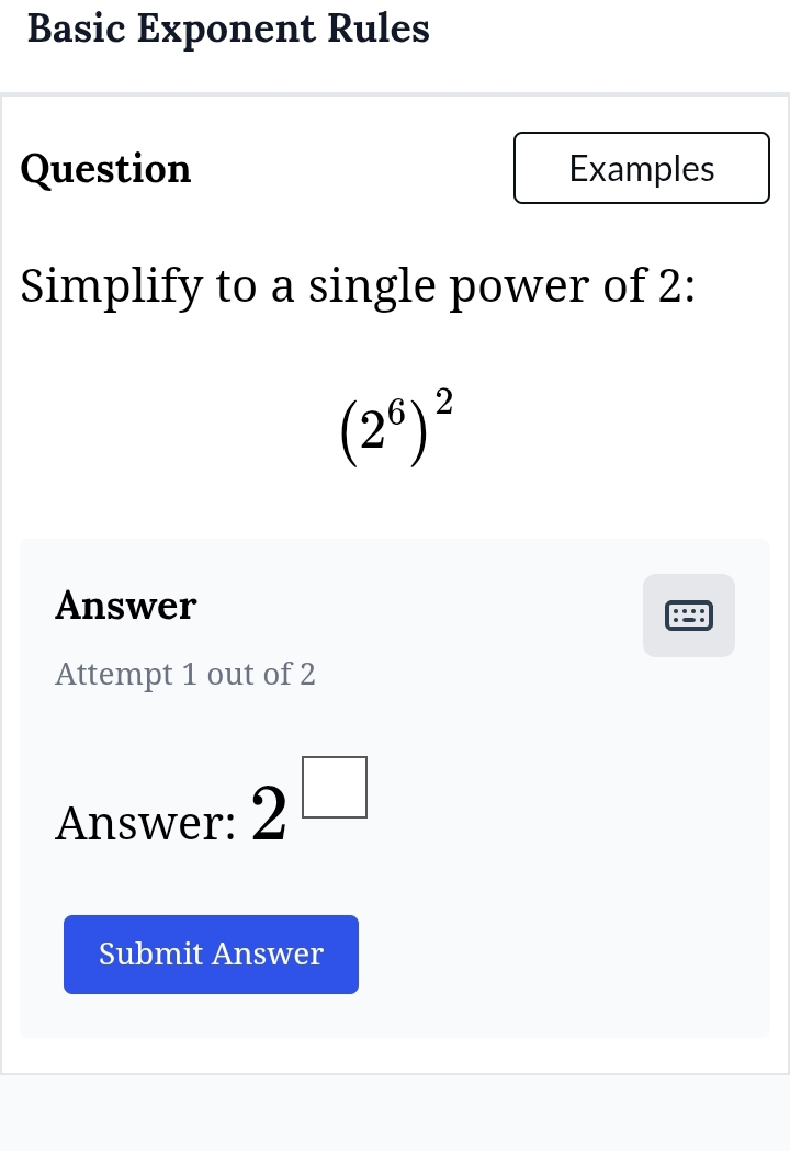 Basic Exponent Rules 
Question Examples 
Simplify to a single power of 2 :
(2^6)^2
Answer 
Attempt 1 out of 2 
Answer: 2^(□)
Submit Answer