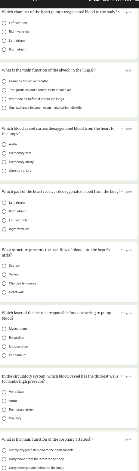 Which chamber of the heart pumps oxygenated blood to the body? * 1 point
Left ventricle
Right ventricle
Left atrium
Right atrium
What is the main function of the alveoli in the lungs? 1 paint
Humidify the air we breathe
Trap particles and bacteria from inhaled air
Gas exchange between oxygen and carbon dioxide
the lungs?
Aorta
Pulmonary artery
Coronary artery
Which part of the heart receives deoxygenated blood from the body? * 1 point
Left atrium
Left ventricle
What structure prevents the backflow of blood into the heart's * 1 point
atria?
Valves
Chordae tendineae
Heart wall
Which layer of the heart is responsible for contracting to pump * 1 point
blood?
Myocardium
Epicardium
Pericardium
to handle high pressure?
Vena Cava
Pulmonary artery
Capillary
What is the main function of the coronary arteries? * 1 point
Supply oxygen-rich blood to the heart muscle
Carry deoxygenated blood to the lungs