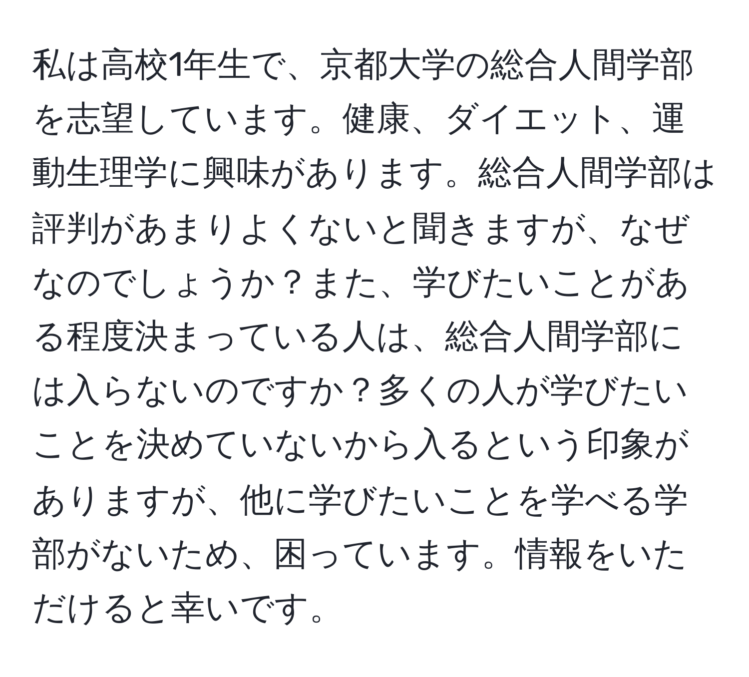 私は高校1年生で、京都大学の総合人間学部を志望しています。健康、ダイエット、運動生理学に興味があります。総合人間学部は評判があまりよくないと聞きますが、なぜなのでしょうか？また、学びたいことがある程度決まっている人は、総合人間学部には入らないのですか？多くの人が学びたいことを決めていないから入るという印象がありますが、他に学びたいことを学べる学部がないため、困っています。情報をいただけると幸いです。