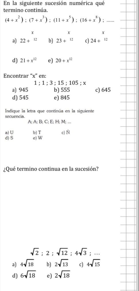 En la siguiente sucesión numérica qué
termino continúa.
(4+x^2); (7+x^3); (11+x^5); (16+x^8); ......
x
x
x
a) 22+^12 b) 23+^12 c) 24+^12
d) 21+x^(12) e) 20+x^(12)
Encontrar “ x ” en:
1; 1; 3; 15; 105; x
a) 945 b) 555 c) 645
d) 545 e) 845
Indique la letra que continúa en la siguiente
secuencia.
A; A; B; C; E; H; M; …..
a)U b) T c) 8°
d) S e) W
¿Qué termino continua en la sucesión?
sqrt(2); 2; sqrt(12); 4sqrt(3);...
a) 4sqrt(18) b) 2sqrt(13) c) 4sqrt(15)
d) 6sqrt(18) e) 2sqrt(18)