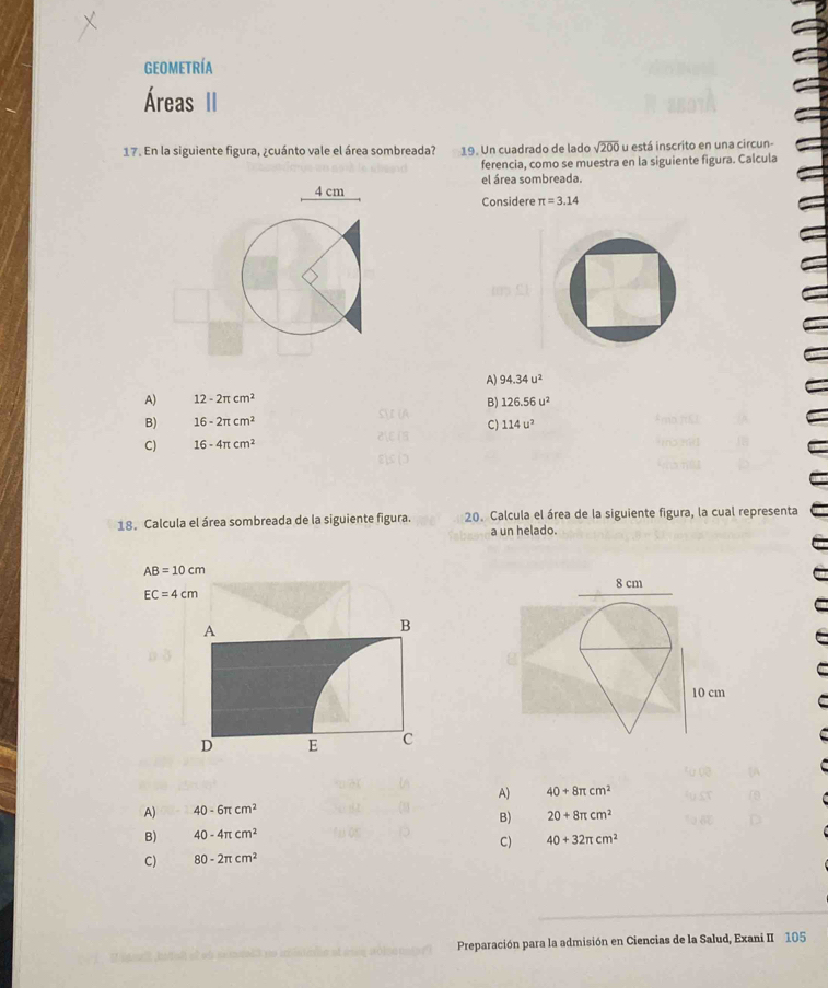 geometría
Áreas II
17. En la siguiente figura, ¿cuánto vale el área sombreada? 19. Un cuadrado de lado sqrt(200) u está inscrito en una circun-
ferencia, como se muestra en la siguiente figura. Calcula
el área sombreada.
4 cm Considere π =3.14
A) 94.34u^2
A) 12-2π cm^2
B) 126.56u^2
B) 16-2π cm^2 114u^2
C)
C) 16-4π cm^2
18. Calcula el área sombreada de la siguiente figura. 20. Calcula el área de la siguiente figura, la cual representa
a un helado.
AB=10cm
8 cm
EC=4cm
A
B
10 cm
D E C
A) 40+8π cm^2
A) 40-6π cm^2
B) 20+8π cm^2
B) 40-4π cm^2
C) 40+32π cm^2
C) 80-2π cm^2
dt ine et é Preparación para la admisión en Ciencias de la Salud, Exani II 105