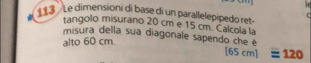 le 
113 Le dimensioni di base di un parallelepipedo ret- 
C 
tangolo misurano 20 cm e 15 cm. Calcola la 
misura della sua diagonale sapendo che è 
alto 60 cm. 
[ 65 cm ] 12 1 a