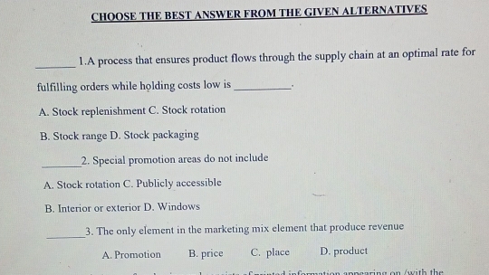 CHOOSE THE BEST ANSWER FROM THE GIVEN ALTERNATIVES
_1.A process that ensures product flows through the supply chain at an optimal rate for
fulfilling orders while holding costs low is_
A. Stock replenishment C. Stock rotation
B. Stock range D. Stock packaging
_2. Special promotion areas do not include
A. Stock rotation C. Publicly accessible
B. Interior or exterior D. Windows
_
3. The only element in the marketing mix element that produce revenue
A. Promotion B. price C. place D. product
p p o a rin g on (w i th th e