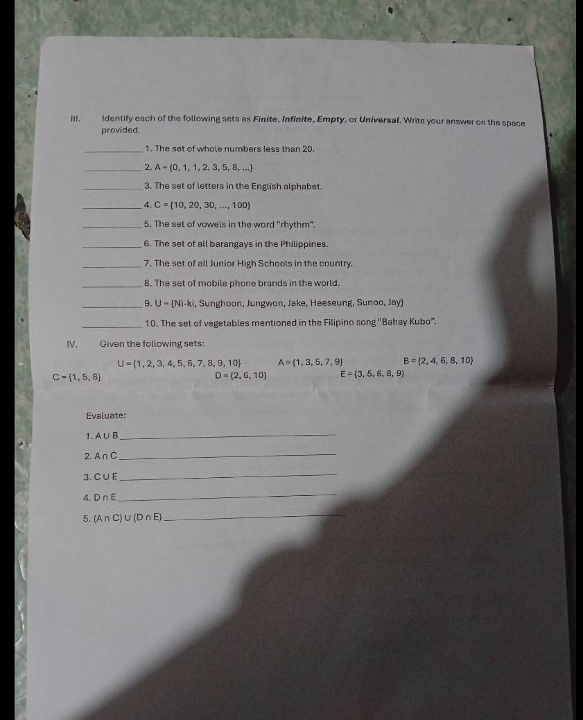 Identify each of the following sets as Finite, Infinite, Empty, or Universal. Write your answer on the space 
provided. 
_1. The set of whole numbers less than 20. 
_2. A= 0,1,1,2,3,5,8,...
_3. The set of letters in the English alphabet. 
_4. C= 10,20,30,...,100
_5. The set of vowels in the word “rhythm”. 
_6. The set of all barangays in the Philippines. 
_7. The set of all Junior High Schools in the country. 
_8. The set of mobile phone brands in the world. 
_9. U= Ni-ki , Sunghoon, Jungwon, Jake, Heeseung, Sunoo, Jay 
_10. The set of vegetables mentioned in the Filipino song “Bahay Kubo”. 
IV. Given the following sets:
U= 1,2,3,4,5,6,7,8,9,10 A= 1,3,5,7,9 B= 2,4,6,8,10
C= 1,5,8
D= 2,6,10
E= 3,5,6,8,9
Evaluate: 
1. A∪ B
_ 
2. A∩ C
_ 
3. C∪ E
_ 
4. D∩ E
_ 
5. (A∩ C)∪ (D∩ E)
_