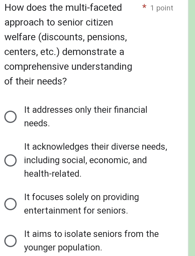 How does the multi-faceted * 1 point
approach to senior citizen
welfare (discounts, pensions,
centers, etc.) demonstrate a
comprehensive understanding
of their needs?
It addresses only their financial
needs.
It acknowledges their diverse needs,
including social, economic, and
health-related.
It focuses solely on providing
entertainment for seniors.
It aims to isolate seniors from the
younger population.