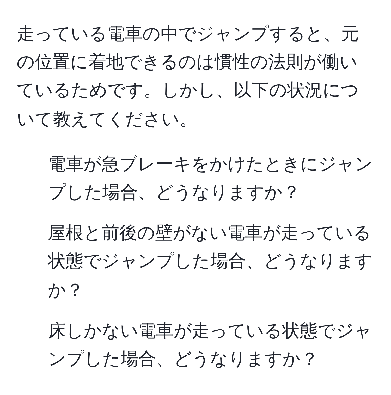 走っている電車の中でジャンプすると、元の位置に着地できるのは慣性の法則が働いているためです。しかし、以下の状況について教えてください。  
1. 電車が急ブレーキをかけたときにジャンプした場合、どうなりますか？  
2. 屋根と前後の壁がない電車が走っている状態でジャンプした場合、どうなりますか？  
3. 床しかない電車が走っている状態でジャンプした場合、どうなりますか？