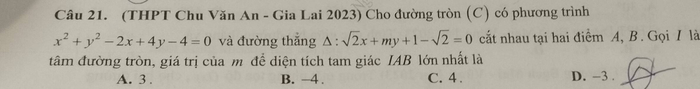 (THPT Chu Văn An - Gia Lai 2023) Cho đường tròn (C) có phương trình
x^2+y^2-2x+4y-4=0 và đường thắng △ :sqrt(2)x+my+1-sqrt(2)=0 cắt nhau tại hai điểm A, B. Gọi I là
tâm đường tròn, giá trị của m để diện tích tam giác IAB lớn nhất là
A. 3. B. -4. C. 4. D. -3.