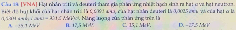 [VNA] Hạt nhân triti và deuteri tham gia phản ứng nhiệt hạch sinh ra hạt ơ và hạt neutron.
Biết độ hụt khối của hạt nhân triti là 0,0091 amu, của hạt nhân deuteri là 0,0025 amu và của hạt α là
0,0304 amu; 1amu=931,5MeV/c^2 * Năng lượng của phản ứng trên là
A. −35,1 MeV B. 17,5 MeV. C. 35,1 MeV. D. −17,5 MeV