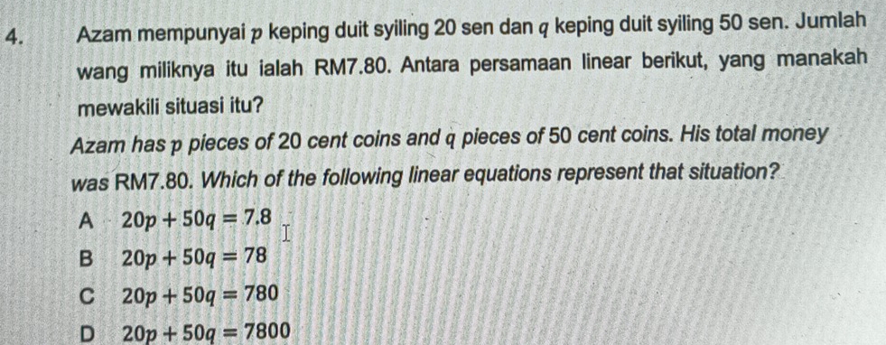 Azam mempunyai p keping duit syiling 20 sen dan q keping duit syiling 50 sen. Jumlah
wang miliknya itu ialah RM7.80. Antara persamaan linear berikut, yang manakah
mewakili situasi itu?
Azam has p pieces of 20 cent coins and q pieces of 50 cent coins. His total money
was RM7.80. Which of the following linear equations represent that situation?
A 20p+50q=7.8
B 20p+50q=78
C 20p+50q=780
D 20p+50q=7800