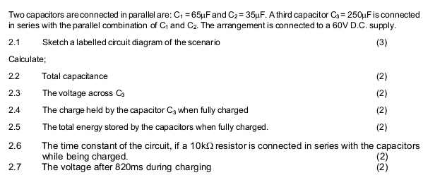 Two capacitors are connected in parallel are: C_1=65mu F and C_2=35mu F. A third capacitor C_3=250mu F is connected 
in series with the parallel combination of C_1 and C_2. The arrangement is connected to a 60V D.C. supply. 
2.1 Sketch a labelled circuit diagram of the scenar ic (3) 
Calculate; 
2.2 Total capacitance (2) 
2.3 The voltage across C_3 (2) 
2.4 The charge held by the capacitor C_3 when fully charged (2) 
2.5 The total energy stored by the capacitors when fully charged. (2) 
2.6 The time constant of the circuit, if a 10kΩ resistor is connected in series with the capacitors (2) 
while being charged. 
2.7 The voltage after 820ms during charging (2)