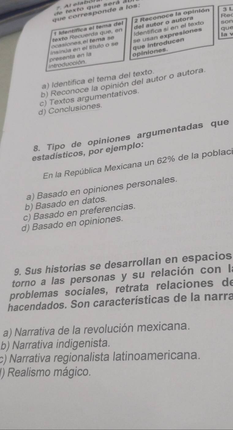 de texto que será au
que corresponde a los:
Rec
1 Identífica el tema del 2 Reconoce la opinión 3 L
texto Recuerda que, en del autor o autora
ocasiones,el tema se |dentifica si en el texto son
la v
insinúa en el título o se se usan expresiones que
presenta en la
opiniones. que introducen
introducción.
a) Identifica el tema del texto.
b) Reconoce la opinión del autor o autora.
c) Textos argumentativos.
d) Conclusiones.
8. Tipo de opiniones argumentadas que
estadísticos, por ejemplo:
En la República Mexicana un 62% de la poblac
a) Basado en opiniones personales.
b) Basado en datos.
c) Basado en preferencias.
d) Basado en opiniones.
9. Sus historias se desarrollan en espacios
torno a las personas y su relación con Ia
problemas sociales, retrata relaciones de
hacendados. Son características de la narra
a) Narrativa de la revolución mexicana.
b) Narrativa indigenista.
c) Narrativa regionalista latinoamericana.
) Realismo mágico.