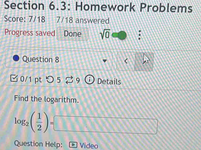 Section 6.3: Homework Problems 
Score: 7/18 7/18 answered 
Progress saved . Done sqrt(0) 
Question 8 
0/1 pt つ 5 9 Details 
Find the logarithm.
log _2( 1/2 )=□
Question Help: Video