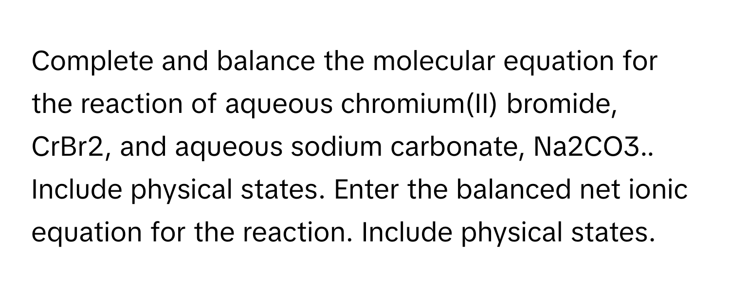 Complete and balance the molecular equation for the reaction of aqueous chromium(II) bromide, CrBr2, and aqueous sodium carbonate, Na2CO3.. Include physical states.  Enter the balanced net ionic equation for the reaction. Include physical states.