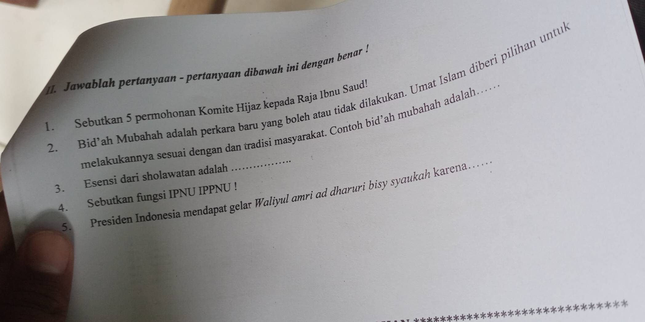 Jawablah pertanyaan - pertanyaan dibawah ini dengan benar ! 
2. Bid’ah Mubahah adalah perkara baru yang boleh atau tidak dilakukan. Umat Islam diberi pilihan untu 
1. Sebutkan 5 permohonan Komite Hijaz kepada Raja Ibnu Saud! 
melakukannya sesuai dengan dan tradisi masyarakat. Contoh bid’ah mubahah adalah…. 
3. Esensi dari sholawatan adalah 
4. Sebutkan fungsi IPNU IPPNU ! 
5. Presiden Indonesia mendapat gelat Waliyul amri ad dharuri bisy syaukah karena…_