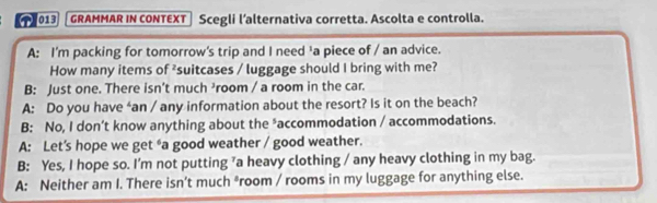 013 GRAMMAR IN CONTEXT Scegli l’alternativa corretta. Ascolta e controlla.
A: I'm packing for tomorrow's trip and I need 'a piece of / an advice.
How many items of ²suitcases / luggage should I bring with me?
B: Just one. There isn't much ³room / a room in the car.
A: Do you have ‘an / any information about the resort? Is it on the beach?
B: No, I don’t know anything about the *accommodation / accommodations.
A: Let’s hope we get “a good weather / good weather.
B: Yes, I hope so. I'm not putting ’a heavy clothing / any heavy clothing in my bag.
A: Neither am I. There isn’t much *room / rooms in my luggage for anything else.