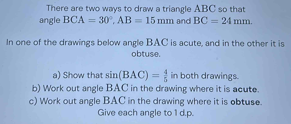 There are two ways to draw a triangle ABC so that 
angle BCA=30°, AB=15mm and BC=24mm. 
In one of the drawings below angle BAC is acute, and in the other it is 
obtuse. 
a) Show that sin (BAC)= 4/5  in both drawings. 
b) Work out angle BAC in the drawing where it is acute. 
c) Work out angle BAC in the drawing where it is obtuse. 
Give each angle to 1 d.p.