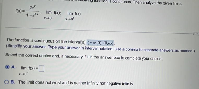 wing function is continuous. Then analyze the given limits.
f(x)= 2e^x/1-e^(4x) ; limlimits _xto 0^-f(x); limlimits _xto 0^+f(x)
The function is continuous on the interval(s) (-∈fty ,0),(0,∈fty ). 
(Simplify your answer. Type your answer in interval notation. Use a comma to separate answers as needed.)
Select the correct choice and, if necessary, fill in the answer box to complete your choice.
A. limlimits _xto 0^-f(x)=□
B. The limit does not exist and is neither infinity nor negative infinity.