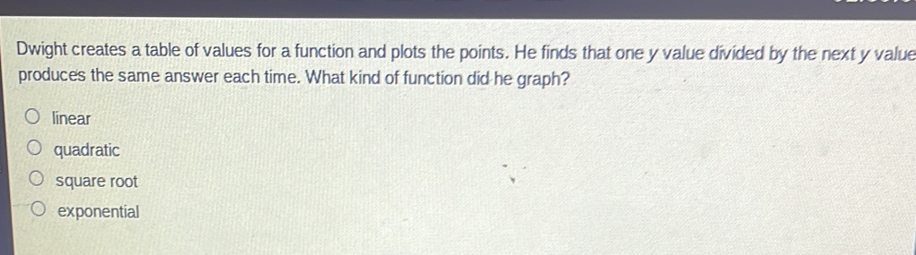 Dwight creates a table of values for a function and plots the points. He finds that one y value divided by the next y value
produces the same answer each time. What kind of function did he graph?
linear
quadratic
square root
exponential