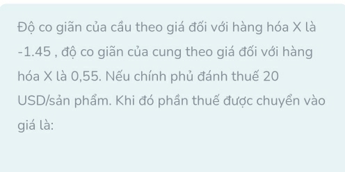 Độ co giãn của cầu theo giá đối với hàng hóa X là
-1.45 , độ co giãn của cung theo giá đối với hàng 
hóa X là 0, 55. Nếu chính phủ đánh thuế 20
USD/sản phẩm. Khi đó phần thuế được chuyển vào 
giá là: