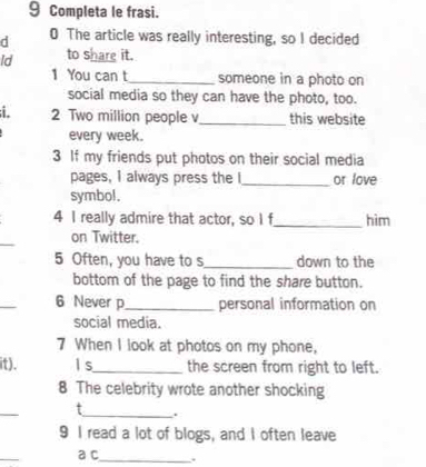 Completa le frasi. 
d 0 The article was really interesting, so I decided 
Id to share it. 
1 You can t_ someone in a photo on 
social media so they can have the photo, too. 
. 2 Two million people v_ this website 
every week. 
3 If my friends put photos on their social media 
pages, I always press the I_ or love 
symbol. 
4 I really admire that actor, so I f _him 
_ 
on Twitter. 
5 Often, you have to s_ down to the 
bottom of the page to find the share button. 
_ 
6 Never p_ personal information on 
social media. 
7 When I look at photos on my phone, 
it). l s_ the screen from right to left. 
8 The celebrity wrote another shocking 
_ 
t_ . 
9 I read a lot of blogs, and I often leave 
_ 
a c_ 、